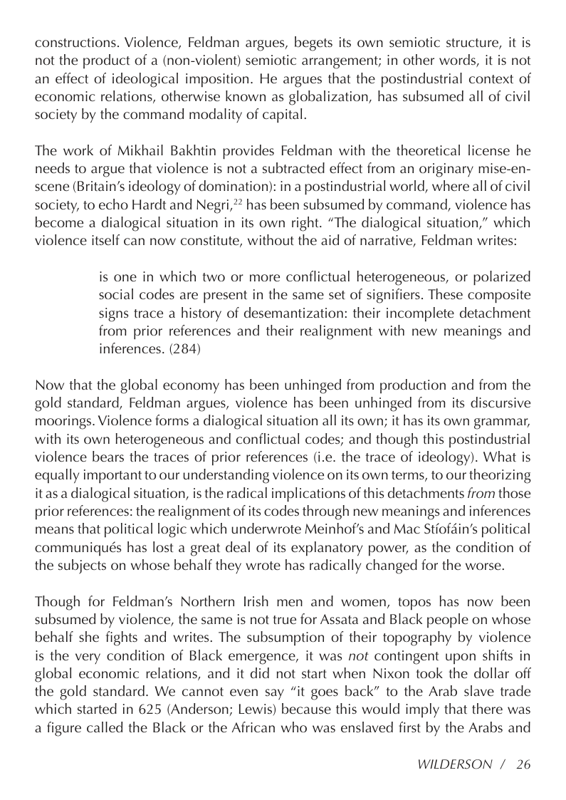 constructions. Violence, Feldman argues, begets its own semiotic structure, it is not the product of a (non-violent) semiotic arrangement; in other words, it is not an effect of ideological imposition. He argues that the postindustrial context of economic relations, otherwise known as globalization, has subsumed all of civil society by the command modality of capital.  The work of Mikhail Bakhtin provides Feldman with the theoretical license he needs to argue that violence is not a subtracted effect from an originary mise-en- scene (Britain’s ideology of domination): in a postindustrial world, where all of civil society, to echo Hardt and Negri,** has been subsumed by command, violence has become a dialogical situation in its own right. “The dialogical situation,” which violence itself can now constitute, without the aid of narrative, Feldman writes:  is one in which two or more conflictual heterogeneous, or polarized social codes are present in the same set of signifiers. These composite signs trace a history of desemantization: their incomplete detachment from prior references and their realignment with new meanings and inferences. (284)  Now that the global economy has been unhinged from production and from the gold standard, Feldman argues, violence has been unhinged from its discursive moorings. Violence forms a dialogical situation all its own; it has its own grammar, with its own heterogeneous and conflictual codes; and though this postindustrial violence bears the traces of prior references (i.e. the trace of ideology). What is equally important to our understanding violence on its own terms, to our theorizing itas a dialogical situation, is the radical implications of this detachments from those prior references: the realignment of its codes through new meanings and inferences means that political logic which underwrote Meinhof’s and Mac Stiofdin’s political communiqués has lost a great deal of its explanatory power, as the condition of the subjects on whose behalf they wrote has radically changed for the worse.  Though for Feldman’s Northern Irish men and women, topos has now been subsumed by violence, the same is not true for Assata and Black people on whose behalf she fights and writes. The subsumption of their topography by violence is the very condition of Black emergence, it was not contingent upon shifts in global economic relations, and it did not start when Nixon took the dollar off the gold standard. We cannot even say “it goes back” to the Arab slave trade which started in 625 (Anderson; Lewis) because this would imply that there was a figure called the Black or the African who was enslaved first by the Arabs and  WILDERSON /26 